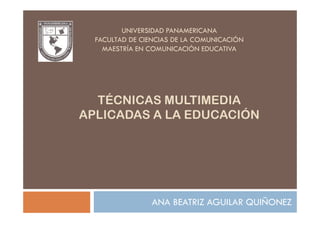 UNIVERSIDAD PANAMERICANA
  FACULTAD DE CIENCIAS DE LA COMUNICACIÓN
    MAESTRÍA EN COMUNICACIÓN EDUCATIVA




  TÉCNICAS MULTIMEDIA
APLICADAS A LA EDUCACIÓN




                ANA BEATRIZ AGUILAR QUIÑONEZ
 