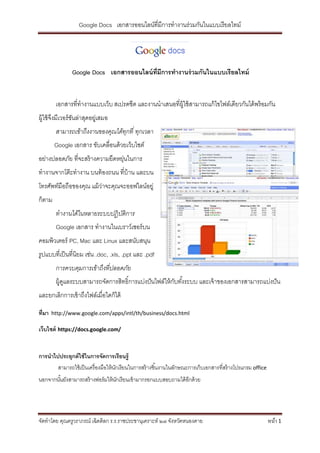 Google Docs เอกสารออนไลน์ที่มีการทางานร่วมกันในแบบเรี ยลไทม์




                Google Docs เอกสารออนไลน์ ท่ มีการทางานร่ วมกันในแบบเรียลไทม์
                                             ี


         เอกสารที่ทางานแบบเว็บ สเปรดชีต และงานนาเสนอที่ผ้ ใช้ สามารถแก้ ไขไฟล์เดียวกันได้ พร้ อมกัน
                                                          ู
ผู้ใช้ จงมีเวอร์ ชนล่าสุดอยูเ่ สมอ
        ึ         ั
         สามารถเข้าถึงงานของคุณได้ทกที ่ ทุกเวลา
                                   ุ
         Google เอกสาร ขับเคลื่อนด้ วยเว็บไซต์
อย่างปลอดภัย ที่จะสร้ างความยืดหยุนในการ
                                  ่
ทางานจากโต๊ ะทางาน บนท้ องถนน ที่บ้าน และบน
โทรศัพท์มือถือของคุณ แม้ ว่าจะคุณจะออฟไลน์อยู่
ก็ตาม
         ทางานได้ในหลายระบบปฏิ บติการ
                                ั
         Google เอกสาร ทางานในเบราว์เซอร์ บน
คอมพิวเตอร์ PC, Mac และ Linux และสนับสนุน
รูปแบบที่เป็ นที่นิยม เช่น .doc, .xls, .ppt และ .pdf
         การควบคุมการเข้าถึงทีปลอดภัย
                              ่
         ผู้ดแลระบบสามารถจัดการสิทธิ์การแบ่งปั นไฟล์ให้ กบทังระบบ และเจ้ าของเอกสารสามารถแบ่งปั น
             ู                                           ั ้
และยกเลิกการเข้ าถึงไฟล์เมื่อใดก็ได้

ที่มา   http://www.google.com/apps/intl/th/business/docs.html

เว็บไซต์ https://docs.google.com/


การนาไปประยุกต์ ใช้ ในการจัดการเรียนรู้
       สามารถใช้ เป็ นเครื่ องมือให้ นกเรียนในการสร้ างชิ ้นงานในลักษณะการเก็บเอกสารที่สร้ างโปรแกรม office
                                      ั
นอกจากนันยังสามารถสร้ างฟอร์ มให้ นกเรี ยนเข้ ามากรอกแบบสอบถามได้ อกด้ วย
        ้                          ั                               ี




จัดทาโดย คุณครูวราภรณ์ เฉิดดิลก ร.ร.ราชประชานุเคราะห์ ๒๗ จังหวัดหนองคาย                                       หน้า 1
 