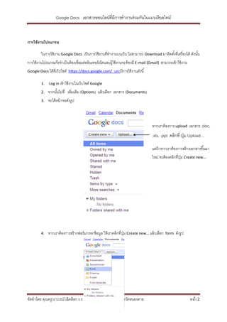 Google Docs เอกสารออนไลน์ที่มีการทางานร่วมกันในแบบเรี ยลไทม์



การใช้ งานโปรแกรม

         ในการใช้ งาน Google Docs เป็ นการใช้ งานที่ทางานบนเว็บ ไม่สามารถ Download มาติดตังที่เครื่ องได้ ดังนัน
                                                                                          ้                    ้
การใช้ งานโปรแกรมจึงจาเป็ นต้ องเชื่อมต่ออินเทอร์ เน็ตและผู้ใช้ งานจะต้ องมี E-mail (Gmail) สามารถเข้ าใช้ งาน
Google Docs ได้ ที่เว็บไซต์ https://docs.google.com/       และมีการใช้ งานดังนี ้

         1.   Log in เข้ าใช้ งานในเว็บไซต์ Google

         2.   จากนันไปที่ เพิ่มเติม (Options) แล้ วเลือก เอกสาร (Documents)
                   ้
         3.   จะได้ หน้ าจอดังรูป



                                                                                     หากเราต้ องการ upload เอกสาร .doc,
                                                                                     .xls, .ppt คลิกที่ ปุ่ ม Upload…

                                                                                     แต่ถ้าหากเราต้ องการสร้ างเอกสารขึ ้นมา
                                                                                     ใหม่ จะต้ องคลิกที่ปม Create new…
                                                                                                         ุ่




         4.   หากเราต้ องการสร้ างฟอร์ มกรอกข้ อมูล ให้ เราคลิกที่ปม Create new… แล้ วเลือก
                                                                   ุ่                          form   ดังรูป




จัดทาโดย คุณครูวราภรณ์ เฉิดดิลก ร.ร.ราชประชานุเคราะห์ ๒๗ จังหวัดหนองคาย                                          หน้า 2
 