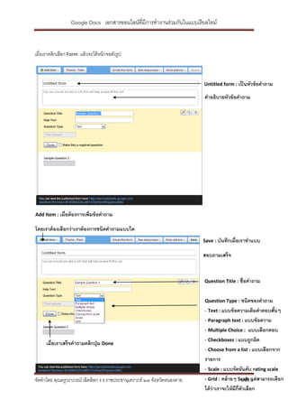Google Docs เอกสารออนไลน์ที่มีการทางานร่วมกันในแบบเรี ยลไทม์



เมื่อเราคลิกเลือก Form แล้ วจะได้ หน้ าจอดังรูป



                                                                          Untitled form : เป็ นหัวข้ อคาถาม

                                                                          คาอธิบายหัวข้ อคาถาม




Add Item : เมื่อต้ องการเพิ่มข้ อคาถาม

โดยเราต้ องเลือกว่ าเราต้ องการชนิดคาถามแบบใด
                                                                          Save : บันทึกเมื่อเราทาแบบ

                                                                          สอบถามเสร็จ


                                                                          Question Title : ชื่อคาถาม


                                                                          Question Type : ชนิดของคาถาม
                                                                          - Text : แบบข้ อความเติมคาตอบสันๆ้
                                                                          - Paragraph text : แบบข้ อความ
                                                                          - Multiple Choice : แบบเลือกตอบ
                                                                          - Checkboxes : แบบถูกผิด
      เมื่อเราเสร็จคาถามคลิกปุ่ ม Done
                                                                          - Choose from a list : แบบเลือกจาก
                                                                          รายการ
                                                                          - Scale : แบบจัดอันดับ rating scale
จัดทาโดย คุณครูวราภรณ์ เฉิดดิลก ร.ร.ราชประชานุเคราะห์ ๒๗ จังหวัดหนองคาย   - Grid : คล้ ายๆ Scale 3 สามารถเลือก
                                                                                               หน้า แต่
                                                                          ได้ ว่าเราจะให้ มก่ ตวเลือก
                                                                                           ี ี ั
 