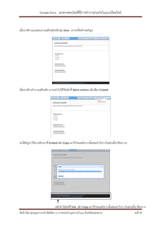 Google Docs เอกสารออนไลน์ที่มีการทางานร่วมกันในแบบเรี ยลไทม์



เมื่อเราสร้ างแบบสอบถามเสร็ จแล้ วคลิกปุ่ ม Save เราจะได้ หน้ าจอดังรูป




เมื่อเราสร้ างคาถามเสร็ จแล้ ว เราจะนาไปใช้ ให้ คลิกที่ More actions แล้ วเลือก Embed




จะได้ ดงรูป (ให้ เราคลิกขวาที่ Embed แล้ ว Copy เอาไว้ ก่อนหลังจากนันค่อยนาไปวางในส่วนทีเ่ ราต้ องการ)
       ั                                                            ้




                                  คลิกทาไฮไลท์ที่ link แล้ ว Copy เอาไว้ ก่อนหลังจากนันค่อยนาไปวางในส่วนทีเ่ ราต้ องการ
                                                                                      ้
จัดทาโดย คุณครูวราภรณ์ เฉิดดิลก ร.ร.ราชประชานุเคราะห์ ๒๗ จังหวัดหนองคาย                                     หน้า 4
 