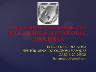 UNIVERSIDAD PANAMERICANA
DE GUATEMALA, SEDE JOCOTÁN ,
        CHIQUIMULA
               TECNOLOGÍA EDUCATIVA
     HÉCTOR ARNALDO OLOROSO VÁSQUEZ
                      CARNE: 201205026
                   hoharnaldo@gmail.com
 