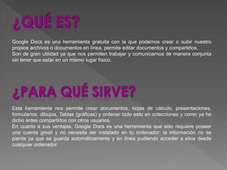 Google Docs es una herramienta gratuita con la que podemos crear o subir nuestro
propios archivos o documentos en línea, permite editar documentos y compartirlos.
Son de gran utilidad ya que nos permiten trabajar y comunicarnos de manera conjunta
sin tener que estar en un mismo lugar físico.
Esta herramienta nos permite crear documentos, hojas de cálculo, presentaciones,
formularios, dibujos, Tablas (gráficas) y ordenar todo esto en colecciones y como ya he
dicho antes compartirlos con otros usuarios.
En cuanto a sus ventajas, Google Docs es una herramienta que sólo requiere poseer
una cuenta gmail y no necesita ser instalado en tu ordenador; la información no se
pierde ya que se guarda automáticamente y en línea pudiendo acceder a ellos desde
cualquier ordenador.