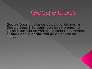 Googledocs Google Docs y Hojas de cálculo, oficialmente Google Docs & Spreadsheets es un programa gratuito basado en Web para crear documentos en línea con la posibilidad de colaborar en grupo 