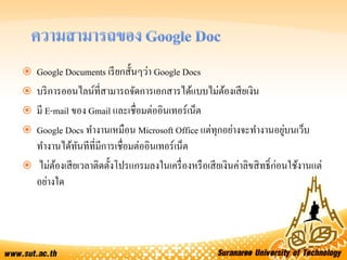  Google Documents เรียกสั้นๆว่า Google Docs
 บริการออนไลน์ที่สามารถจัดการเอกสารได้แบบไม่ต้องเสียเงิน
 มี E-mail ของ Gmail และเชื่อมต่ออินเทอร์เน็ต
 Google Docs ทางานเหมือน Microsoft Office แต่ทุกอย่างจะทางานอยู่บนเว็บ
ทางานได้ทันทีที่มีการเชื่อมต่ออินเทอร์เน็ต
 ไม่ต้องเสียเวลาติดตั้งโปรแกรมลงในเครื่องหรือเสียเงินค่าลิขสิทธิ์ก่อนใช้งานแต่
อย่างใด
 
