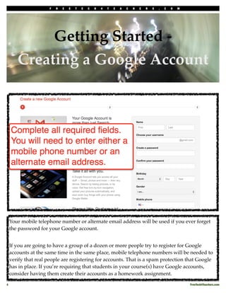 F   R   E   E   T   E   C   H   4   T   E   A   C   H   E   R   S   .   C   O   M




             Getting Started -
        Creating a Google Account




     Your mobile telephone number or alternate email address will be used if you ever forget
     the password for your Google account.


     If you are going to have a group of a dozen or more people try to register for Google
     accounts at the same time in the same place, mobile telephone numbers will be needed to
     verify that real people are registering for accounts. That is a spam protection that Google
     has in place. If you’re requiring that students in your course(s) have Google accounts,
     consider having them create their accounts as a homework assignment.

4!                                                                                                         FreeTech4Teachers.com
 