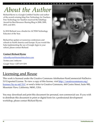 F   R   E   E   T   E   C   H   4   T   E   A   C   H   E   R   S   .   C   O   M




  About the Author
Richard Byrne is a Google Certiﬁed Teacher and author
of the award-winning blog Free Technology for Teachers.
Free Technology for Teachers received the Edublogs
Award for Best Resource Sharing Blog in 2008, 2009,
2010, and 2011.


In 2010 Richard was a ﬁnalist for ACTEM Technology
Educator of the Year.


Richard has spoken at numerous conferences and
schools in North America and Europe. If you would like
help implementing the use of Google Apps in your
school, please contact Richard.


Contact Richard Byrne
richardbyrne@freetech4teachers.com
Twitter.com/rmbyrne
Google Voice 1-207-619-3291




Licensing and Reuse
This work is licensed under the Creative Commons Attribution-NonCommercial-NoDerivs
3.0 Unported License. To view a copy of this license, visit http://creativecommons.org/
licenses/by-nc-nd/3.0/ or send a letter to Creative Commons, 444 Castro Street, Suite 900,
Mountain View, California, 94041, USA.


You may download and print this document for personal, non-commercial use. If you wish
to distribute this document in print or digital form for a professional development
workshop, please contact Richard Byrne.




40!                                                                                                     FreeTech4Teachers.com
 