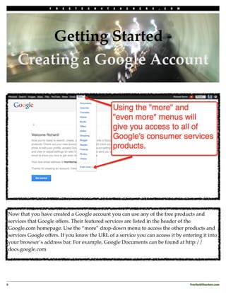 F   R   E   E   T   E   C   H   4   T   E   A   C   H   E   R   S   .   C   O   M




          Getting Started -
     Creating a Google Account




 Now that you have created a Google account you can use any of the free products and
 services that Google offers. Their featured services are listed in the header of the
 Google.com homepage. Use the “more” drop-down menu to access the other products and
 services Google offers. If you know the URL of a service you can access it by entering it into
 your browser’s address bar. For example, Google Documents can be found at http://
 docs.google.com




6!                                                                                                     FreeTech4Teachers.com
 