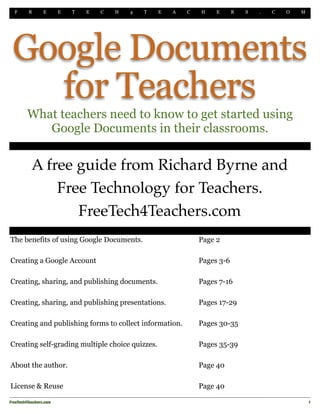 F    R      E       E   T   E   C   H   4   T   E   A   C   H    E      R   S   .   C   O   M




 Google Documents
   for Teachers
         What teachers need to know to get started using
            Google Documents in their classrooms.
 "



           A free guide from Richard Byrne and
               Free Technology for Teachers.
                  FreeTech4Teachers.com
The benefits of using Google Documents.                          Page 2

Creating a Google Account                                        Pages 3-6

Creating, sharing, and publishing documents.                     Pages 7-16

Creating, sharing, and publishing presentations.                 Pages 17-29

Creating and publishing forms to collect information.            Pages 30-35

Creating self-grading multiple choice quizzes.                   Pages 35-39

About the author.                                                Page 40

License & Reuse                                                  Page 40

FreeTech4Teachers.com!                                                                               1
 