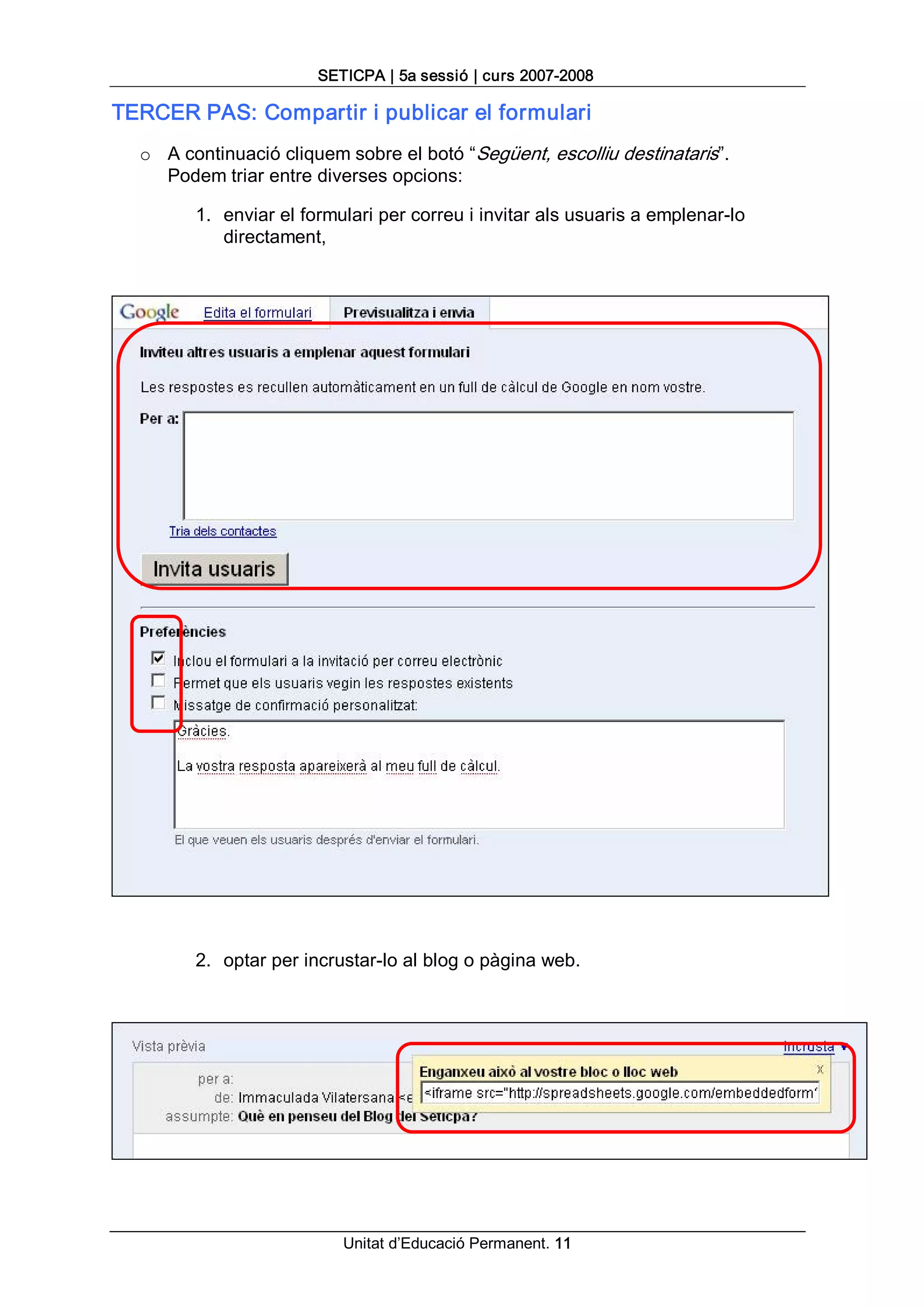 SETICPA | 5a sessió | curs 2007­2008 

TERCER PAS: Compartir i publicar el formulari 
  o  A continuació cliquem sobre el botó “Següent, escolliu destinataris”. 
     Podem triar entre diverses opcions: 

        1.  enviar el formulari per correu i invitar als usuaris a emplenar­lo 
            directament, 




        2.  optar per incrustar­lo al blog o pàgina web.




                          Unitat d’Educació Permanent. 11 
 