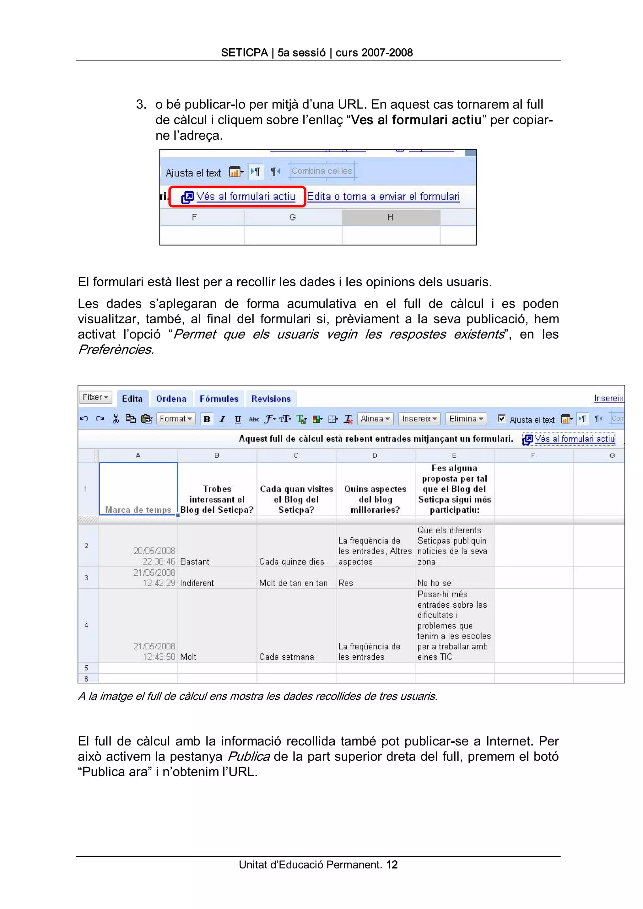 SETICPA | 5a sessió | curs 2007­2008 



            3.  o bé publicar­lo per mitjà d’una URL. En aquest cas tornarem al full 
                de càlcul i cliquem sobre l’enllaç “Ves al formulari actiu” per copiar­ 
                ne l’adreça. 




El formulari està llest per a recollir les dades i les opinions dels usuaris. 
Les  dades  s’aplegaran  de  forma  acumulativa  en  el  full  de  càlcul  i  es  poden 
visualitzar,  també,  al  final  del  formulari  si,  prèviament  a  la  seva  publicació,  hem 
activat  l’opció  “Permet  que  els  usuaris  vegin  les  respostes  existents”,  en  les 
Preferències. 




A la imatge el full de càlcul ens mostra les dades recollides de tres usuaris. 


El  full  de  càlcul  amb  la  informació  recollida  també  pot  publicar­se  a  Internet.  Per 
això activem la pestanya Publica de la part superior dreta del full, premem el botó 
“Publica ara” i n’obtenim l’URL.




                                   Unitat d’Educació Permanent. 12 
 