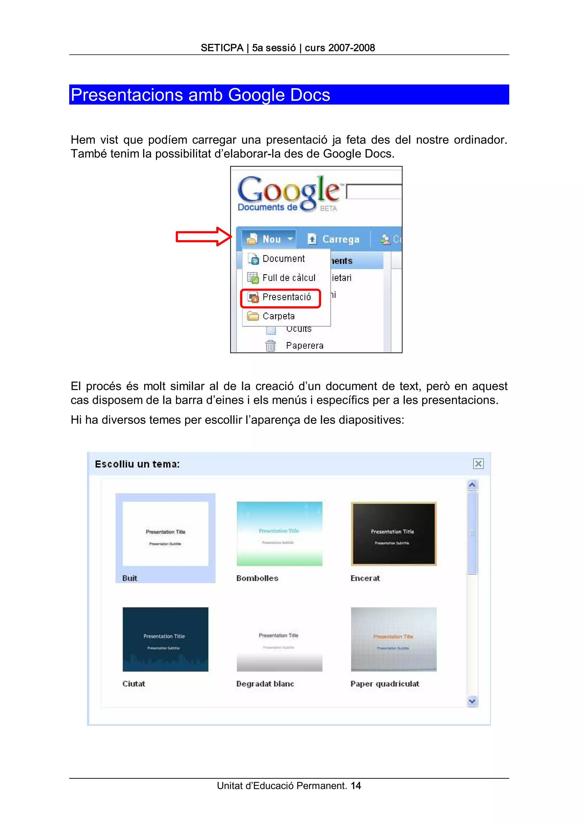 SETICPA | 5a sessió | curs 2007­2008 




Presentacions amb Google Docs 

Hem  vist  que  podíem  carregar  una  presentació  ja  feta  des  del  nostre  ordinador. 
També tenim la possibilitat d’elaborar­la des de Google Docs. 




El  procés  és  molt  similar  al  de  la  creació  d’un  document  de  text,  però  en  aquest 
cas disposem de la barra d’eines i els menús i específics per a les presentacions. 
Hi ha diversos temes per escollir l’aparença de les diapositives:




                               Unitat d’Educació Permanent. 14 
 