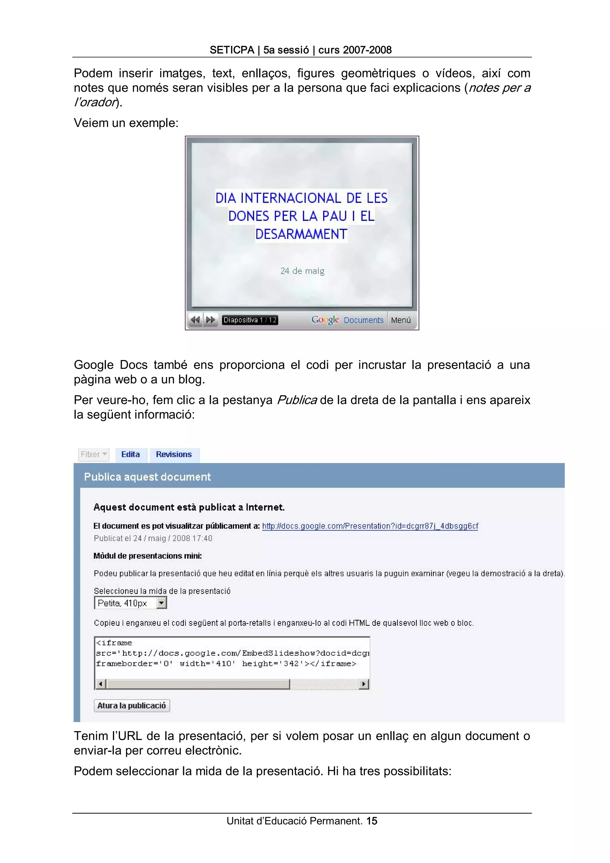 SETICPA | 5a sessió | curs 2007­2008 

Podem  inserir  imatges,  text,  enllaços,  figures  geomètriques  o  vídeos,  així  com 
notes que només seran visibles per a la persona que faci explicacions (notes per a 
l’orador). 
Veiem un exemple: 




Google  Docs  també  ens  proporciona  el  codi  per  incrustar  la  presentació  a  una 
pàgina web o a un blog. 
Per veure­ho, fem clic a la pestanya Publica de la dreta de la pantalla i ens apareix 
la següent informació: 




Tenim l’URL de la presentació, per si volem posar un enllaç en algun document o 
enviar­la per correu electrònic. 
Podem seleccionar la mida de la presentació. Hi ha tres possibilitats:


                             Unitat d’Educació Permanent. 15 
 