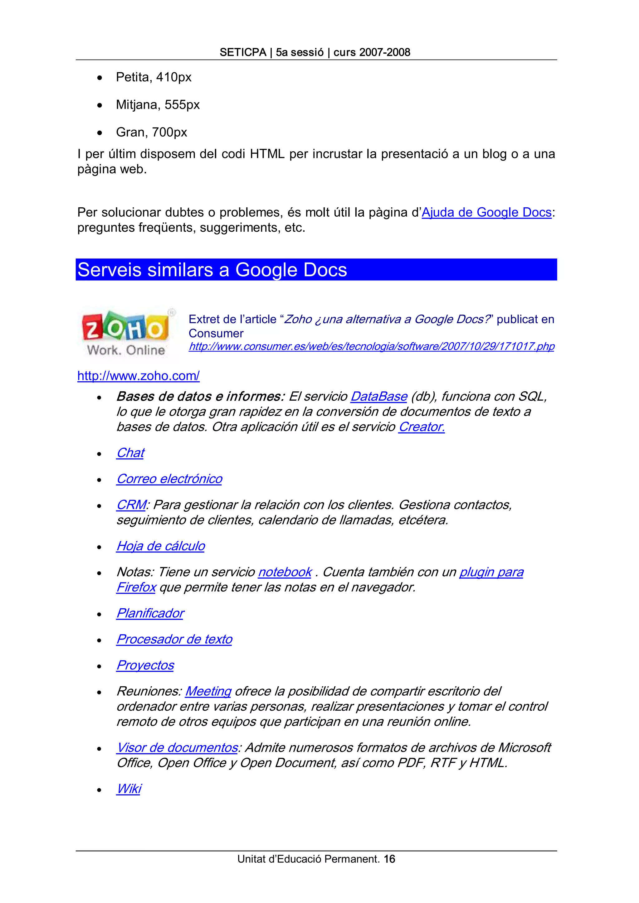 SETICPA | 5a sessió | curs 2007­2008 

   ·   Petita, 410px

   ·   Mitjana, 555px

   ·   Gran, 700px 
I per últim disposem del codi HTML per incrustar la presentació a un blog o a una 
pàgina web. 


Per solucionar dubtes o problemes, és molt útil la pàgina d’Ajuda de Google Docs: 
preguntes freqüents, suggeriments, etc. 


Serveis similars a Google Docs 

                      Extret de l’article “Zoho ¿una alternativa a Google Docs?” publicat en 
                      Consumer 
                      http://www.consumer.es/web/es/tecnologia/software/2007/10/29/171017.php 

http://www.zoho.com/
   ·   Bases de datos e informes: El servicio DataBase (db), funciona con SQL, 
       lo que le otorga gran rapidez en la conversión de documentos de texto a 
       bases de datos. Otra aplicación útil es el servicio Creator.
   ·   Chat
   ·   Correo electrónico
   ·   CRM: Para gestionar la relación con los clientes. Gestiona contactos, 
       seguimiento de clientes, calendario de llamadas, etcétera.
   ·   Hoja de cálculo
   ·   Notas: Tiene un servicio notebook . Cuenta también con un plugin para 
       Firefox que permite tener las notas en el navegador.
   ·   Planificador
   ·   Procesador de texto
   ·   Proyectos
   ·   Reuniones: Meeting ofrece la posibilidad de compartir escritorio del 
       ordenador entre varias personas, realizar presentaciones y tomar el control 
       remoto de otros equipos que participan en una reunión online.
   ·   Visor de documentos: Admite numerosos formatos de archivos de Microsoft 
       Office, Open Office y Open Document, así como PDF, RTF y HTML.
   ·   Wiki




                               Unitat d’Educació Permanent. 16
 