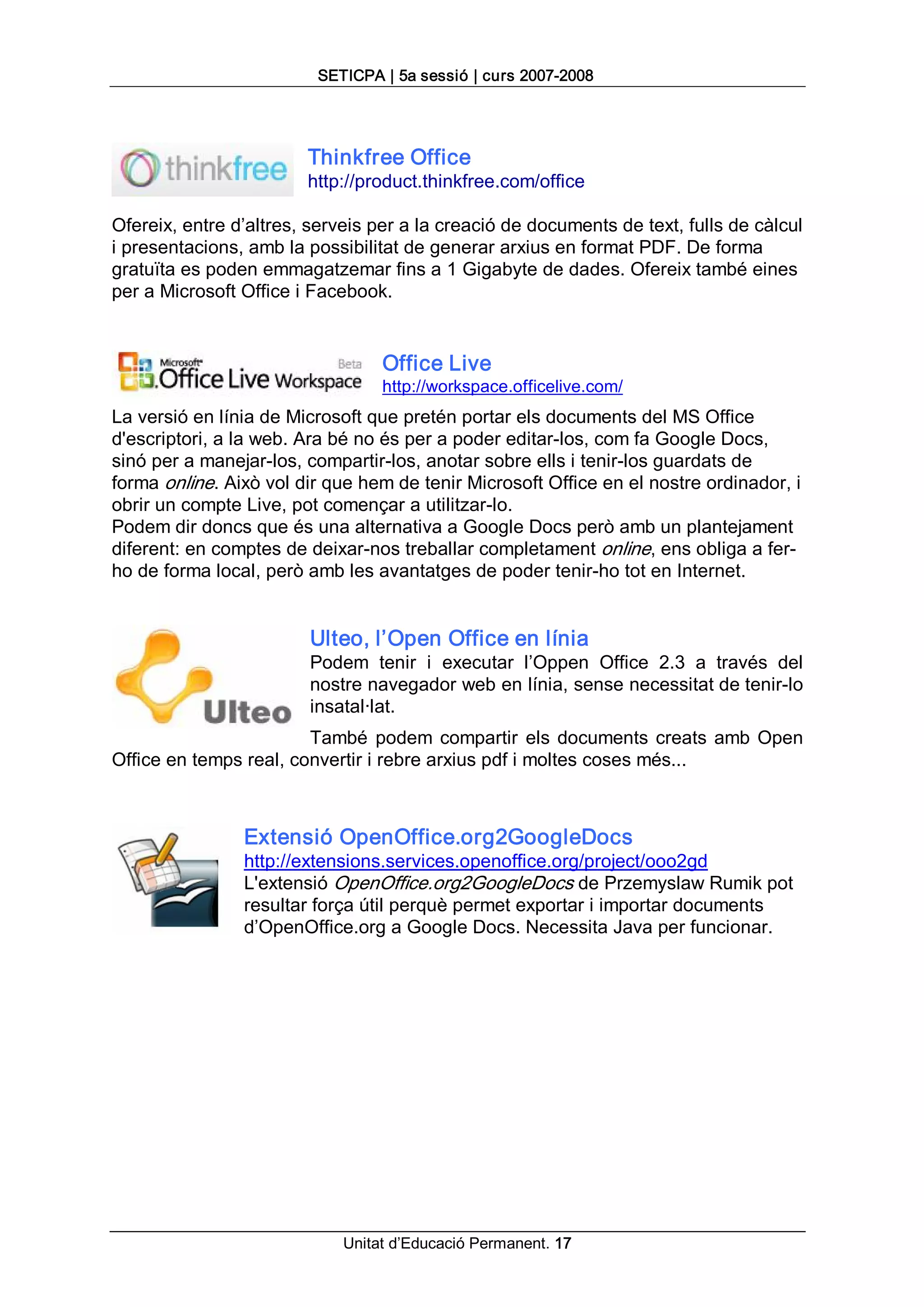 SETICPA | 5a sessió | curs 2007­2008 




                        Thinkfree Office 
                        http://product.thinkfree.com/office 

Ofereix, entre d’altres, serveis per a la creació de documents de text, fulls de càlcul 
i presentacions, amb la possibilitat de generar arxius en format PDF. De forma 
gratuïta es poden emmagatzemar fins a 1 Gigabyte de dades. Ofereix també eines 
per a Microsoft Office i Facebook. 


                                  Office Live 
                                  http://workspace.officelive.com/ 
La versió en línia de Microsoft que pretén portar els documents del MS Office 
d'escriptori, a la web. Ara bé no és per a poder editar­los, com fa Google Docs, 
sinó per a manejar­los, compartir­los, anotar sobre ells i tenir­los guardats de 
forma online. Això vol dir que hem de tenir Microsoft Office en el nostre ordinador, i 
obrir un compte Live, pot començar a utilitzar­lo. 
Podem dir doncs que és una alternativa a Google Docs però amb un plantejament 
diferent: en comptes de deixar­nos treballar completament online, ens obliga a fer­ 
ho de forma local, però amb les avantatges de poder tenir­ho tot en Internet. 


                         Ulteo, l’Open Office en línia 
                         Podem  tenir  i  executar  l’Oppen  Office  2.3  a  través  del 
                         nostre navegador web en línia, sense necessitat de tenir­lo 
                         insatal∙lat. 
                        També  podem  compartir  els  documents  creats  amb  Open 
Office en temps real, convertir i rebre arxius pdf i moltes coses més... 



                Extensió OpenOffice.org2GoogleDocs 
                http://extensions.services.openoffice.org/project/ooo2gd 
                L'extensió OpenOffice.org2GoogleDocs de Przemyslaw Rumik pot 
                resultar força útil perquè permet exportar i importar documents 
                d’OpenOffice.org a Google Docs. Necessita Java per funcionar.




                             Unitat d’Educació Permanent. 17 
 