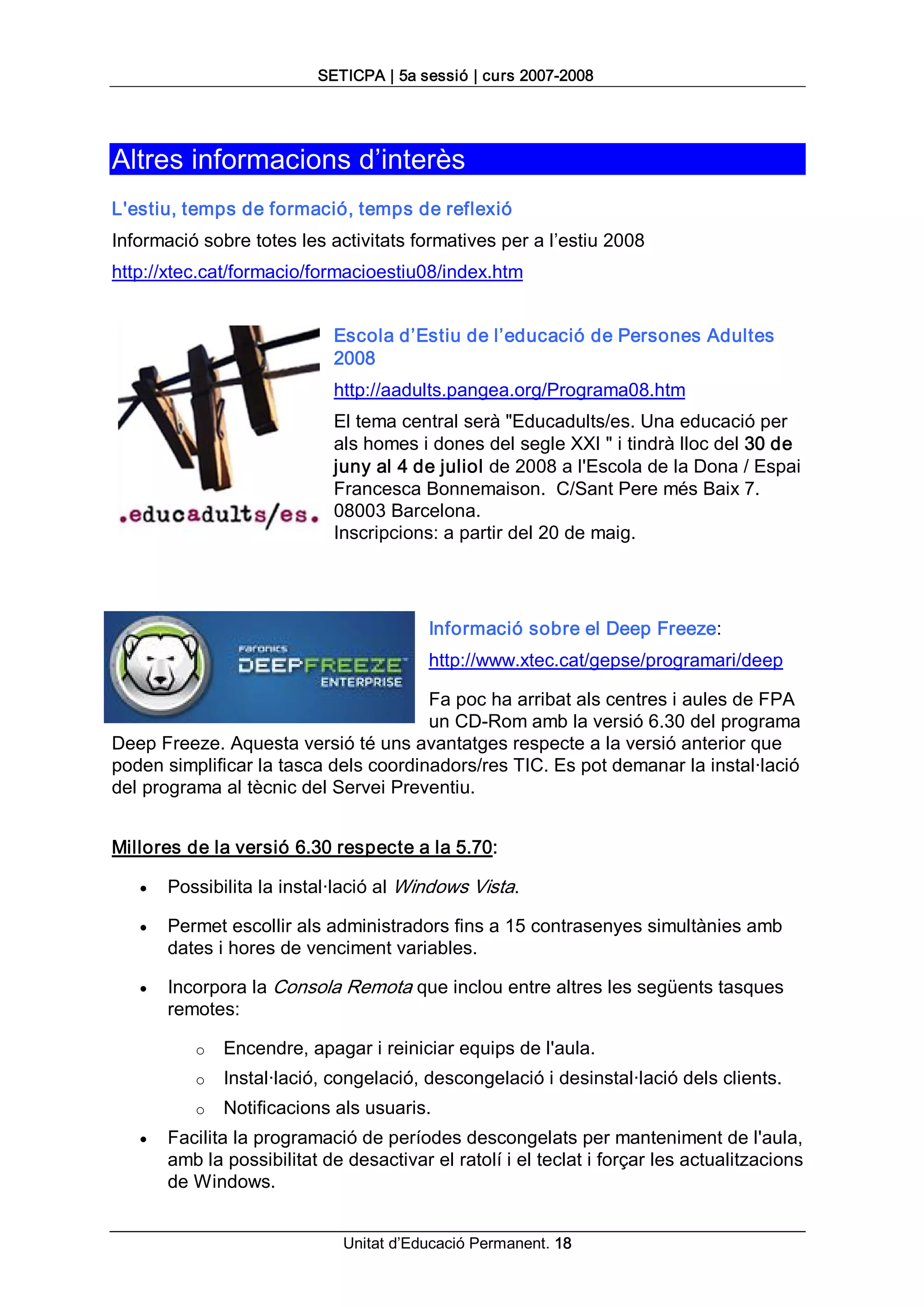 SETICPA | 5a sessió | curs 2007­2008 




Altres informacions d’interès 
L'estiu, temps de formació, temps de reflexió 
Informació sobre totes les activitats formatives per a l’estiu 2008 
http://xtec.cat/formacio/formacioestiu08/index.htm 


                             Escola d’Estiu de l’educació de Persones Adultes 
                             2008 
                             http://aadults.pangea.org/Programa08.htm 
                             El tema central serà "Educadults/es. Una educació per 
                             als homes i dones del segle XXI " i tindrà lloc del 30 de 
                             juny al 4 de juliol de 2008 a l'Escola de la Dona / Espai 
                             Francesca Bonnemaison.  C/Sant Pere més Baix 7. 
                             08003 Barcelona. 
                             Inscripcions: a partir del 20 de maig. 




                                         Informació sobre el Deep Freeze: 
                                         http://www.xtec.cat/gepse/programari/deep 

                                       Fa poc ha arribat als centres i aules de FPA 
                                       un CD­Rom amb la versió 6.30 del programa 
Deep Freeze. Aquesta versió té uns avantatges respecte a la versió anterior que 
poden simplificar la tasca dels coordinadors/res TIC. Es pot demanar la instal∙lació 
del programa al tècnic del Servei Preventiu. 


Millores de la versió 6.30 respecte a la 5.70:

   ·   Possibilita la instal∙lació al Windows Vista.

   ·   Permet escollir als administradors fins a 15 contrasenyes simultànies amb 
       dates i hores de venciment variables.

   ·   Incorpora la Consola Remota que inclou entre altres les següents tasques 
       remotes: 

          o  Encendre, apagar i reiniciar equips de l'aula. 
          o  Instal∙lació, congelació, descongelació i desinstal∙lació dels clients. 
          o  Notificacions als usuaris.
   ·   Facilita la programació de períodes descongelats per manteniment de l'aula, 
       amb la possibilitat de desactivar el ratolí i el teclat i forçar les actualitzacions 
       de Windows.


                              Unitat d’Educació Permanent. 18 
 