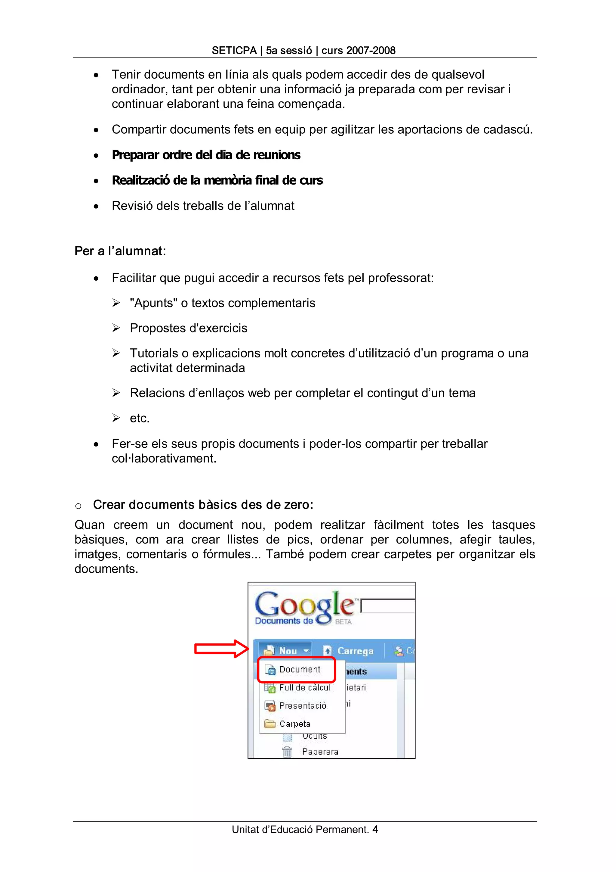 SETICPA | 5a sessió | curs 2007­2008 

   ·   Tenir documents en línia als quals podem accedir des de qualsevol 
       ordinador, tant per obtenir una informació ja preparada com per revisar i 
       continuar elaborant una feina començada.

   ·   Compartir documents fets en equip per agilitzar les aportacions de cadascú.

   ·   Preparar ordre del dia de reunions

   ·   Realització de la memòria final de curs

   ·   Revisió dels treballs de l’alumnat 


Per a l’alumnat:

   ·   Facilitar que pugui accedir a recursos fets pel professorat: 

       Ø  "Apunts" o textos complementaris 

       Ø  Propostes d'exercicis 

       Ø  Tutorials o explicacions molt concretes d’utilització d’un programa o una 
          activitat determinada 

       Ø  Relacions d’enllaços web per completar el contingut d’un tema 

       Ø  etc.

   ·   Fer­se els seus propis documents i poder­los compartir per treballar 
       col∙laborativament. 


o  Crear documents bàsics des de zero: 
Quan  creem  un  document  nou,  podem  realitzar  fàcilment  totes  les  tasques 
bàsiques,  com  ara  crear  llistes  de  pics,  ordenar  per  columnes,  afegir  taules, 
imatges,  comentaris  o fórmules... També podem crear carpetes per organitzar els 
documents.




                              Unitat d’Educació Permanent. 4
 