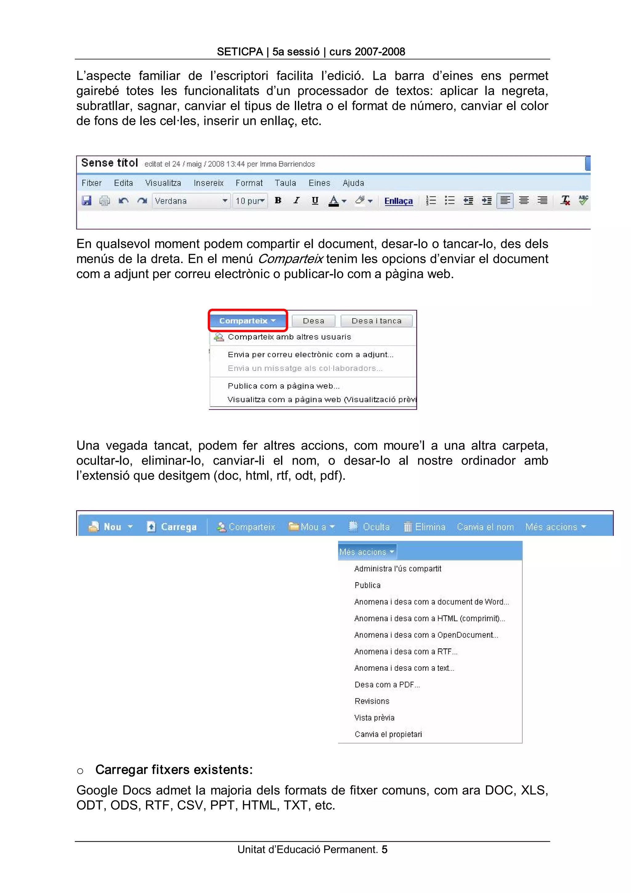 SETICPA | 5a sessió | curs 2007­2008 

L’aspecte  familiar  de  l’escriptori  facilita  l’edició.  La  barra  d’eines  ens  permet 
gairebé  totes  les  funcionalitats  d’un  processador  de  textos:  aplicar  la  negreta, 
subratllar, sagnar, canviar el tipus de lletra o el format de número, canviar el color 
de fons de les cel∙les, inserir un enllaç, etc. 




En qualsevol moment podem compartir el document, desar­lo o tancar­lo, des dels 
menús de la dreta. En el menú Comparteix tenim les opcions d’enviar el document 
com a adjunt per correu electrònic o publicar­lo com a pàgina web. 




Una  vegada  tancat,  podem  fer  altres  accions,  com  moure’l  a  una  altra  carpeta, 
ocultar­lo,  eliminar­lo,  canviar­li  el  nom,  o  desar­lo  al  nostre  ordinador  amb 
l’extensió que desitgem (doc, html, rtf, odt, pdf). 




o  Carregar fitxers existents: 
Google Docs admet la majoria dels formats de fitxer comuns, com ara DOC, XLS, 
ODT, ODS, RTF, CSV, PPT, HTML, TXT, etc.


                               Unitat d’Educació Permanent. 5 
 