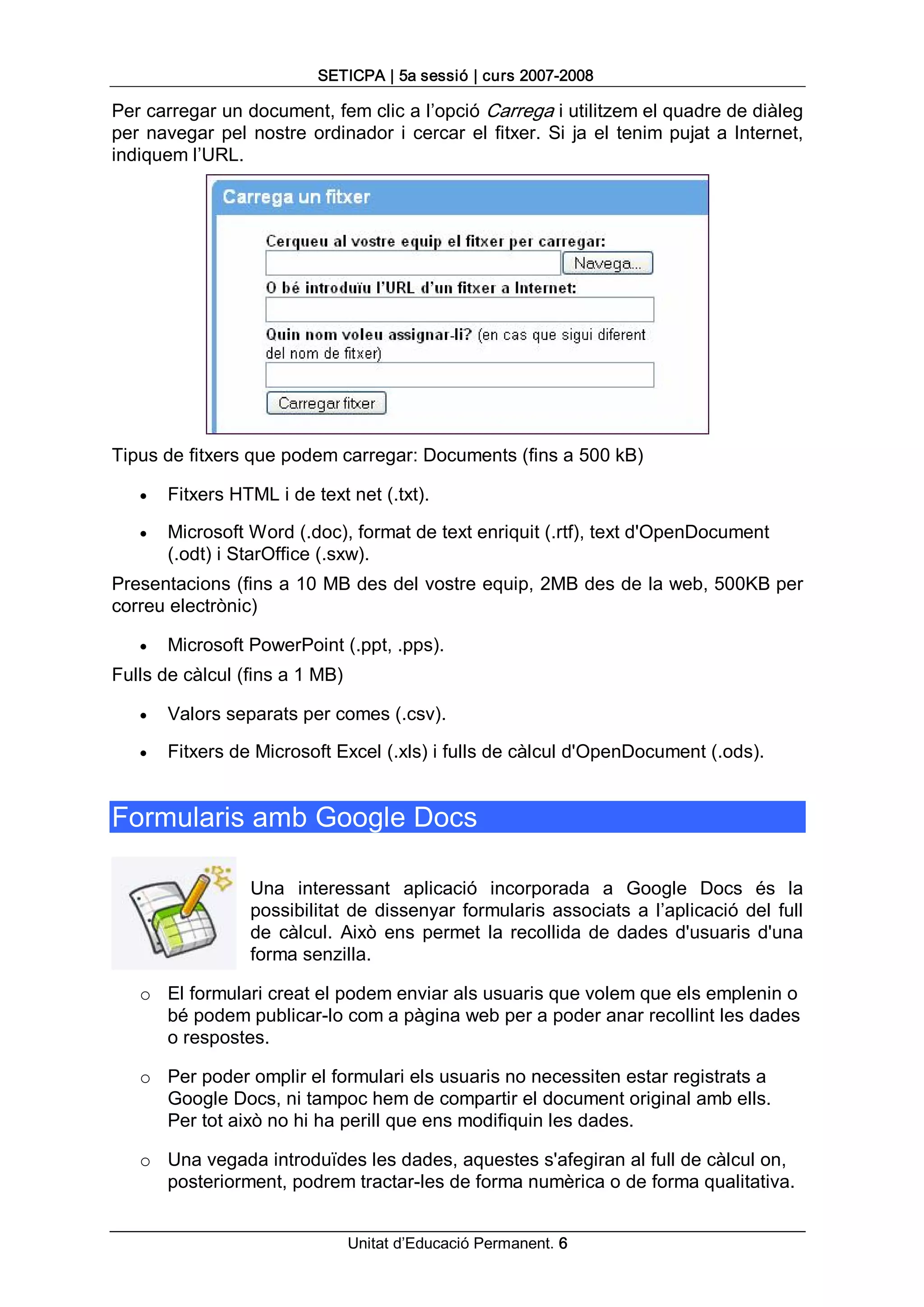 SETICPA | 5a sessió | curs 2007­2008 

Per carregar un document, fem clic a l’opció Carrega i utilitzem el quadre de diàleg 
per  navegar  pel  nostre  ordinador  i  cercar  el  fitxer.  Si  ja  el  tenim  pujat  a  Internet, 
indiquem l’URL. 




Tipus de fitxers que podem carregar: Documents (fins a 500 kB)

    ·   Fitxers HTML i de text net (.txt).

    ·   Microsoft Word (.doc), format de text enriquit (.rtf), text d'OpenDocument 
        (.odt) i StarOffice (.sxw). 
Presentacions (fins a 10 MB des del vostre equip, 2MB des de la web, 500KB per 
correu electrònic)

    ·   Microsoft PowerPoint (.ppt, .pps). 
Fulls de càlcul (fins a 1 MB)

    ·   Valors separats per comes (.csv).

    ·   Fitxers de Microsoft Excel (.xls) i fulls de càlcul d'OpenDocument (.ods). 


Formularis amb Google Docs 

                    Una  interessant  aplicació  incorporada  a  Google  Docs  és  la 
                    possibilitat  de  dissenyar  formularis  associats  a  l’aplicació  del  full 
                    de  càlcul.  Això  ens  permet  la  recollida  de  dades  d'usuaris  d'una 
                    forma senzilla. 

    o  El formulari creat el podem enviar als usuaris que volem que els emplenin o 
       bé podem publicar­lo com a pàgina web per a poder anar recollint les dades 
       o respostes. 

    o  Per poder omplir el formulari els usuaris no necessiten estar registrats a 
       Google Docs, ni tampoc hem de compartir el document original amb ells. 
       Per tot això no hi ha perill que ens modifiquin les dades. 

    o  Una vegada introduïdes les dades, aquestes s'afegiran al full de càlcul on, 
       posteriorment, podrem tractar­les de forma numèrica o de forma qualitativa.


                                  Unitat d’Educació Permanent. 6 
 