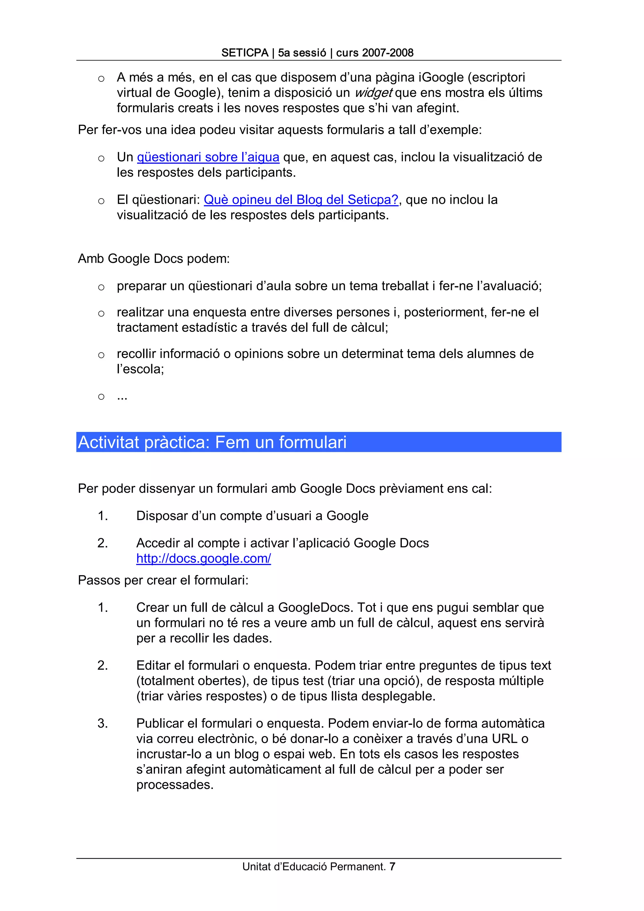 SETICPA | 5a sessió | curs 2007­2008 

   o  A més a més, en el cas que disposem d’una pàgina iGoogle (escriptori 
      virtual de Google), tenim a disposició un widget que ens mostra els últims 
      formularis creats i les noves respostes que s’hi van afegint. 
Per fer­vos una idea podeu visitar aquests formularis a tall d’exemple: 

   o  Un qüestionari sobre l’aigua que, en aquest cas, inclou la visualització de 
      les respostes dels participants. 

   o  El qüestionari: Què opineu del Blog del Seticpa?, que no inclou la 
      visualització de les respostes dels participants. 


Amb Google Docs podem: 

   o  preparar un qüestionari d’aula sobre un tema treballat i fer­ne l’avaluació; 

   o  realitzar una enquesta entre diverses persones i, posteriorment, fer­ne el 
      tractament estadístic a través del full de càlcul; 

   o  recollir informació o opinions sobre un determinat tema dels alumnes de 
      l’escola; 

   o  ... 


Activitat pràctica: Fem un formulari 

Per poder dissenyar un formulari amb Google Docs prèviament ens cal: 

   1.        Disposar d’un compte d’usuari a Google 

   2.        Accedir al compte i activar l’aplicació Google Docs 
             http://docs.google.com/ 
Passos per crear el formulari: 

   1.        Crear un full de càlcul a GoogleDocs. Tot i que ens pugui semblar que 
             un formulari no té res a veure amb un full de càlcul, aquest ens servirà 
             per a recollir les dades. 

   2.        Editar el formulari o enquesta. Podem triar entre preguntes de tipus text 
             (totalment obertes), de tipus test (triar una opció), de resposta múltiple 
             (triar vàries respostes) o de tipus llista desplegable. 

   3.        Publicar el formulari o enquesta. Podem enviar­lo de forma automàtica 
             via correu electrònic, o bé donar­lo a conèixer a través d’una URL o 
             incrustar­lo a un blog o espai web. En tots els casos les respostes 
             s’aniran afegint automàticament al full de càlcul per a poder ser 
             processades.




                               Unitat d’Educació Permanent. 7 
 
