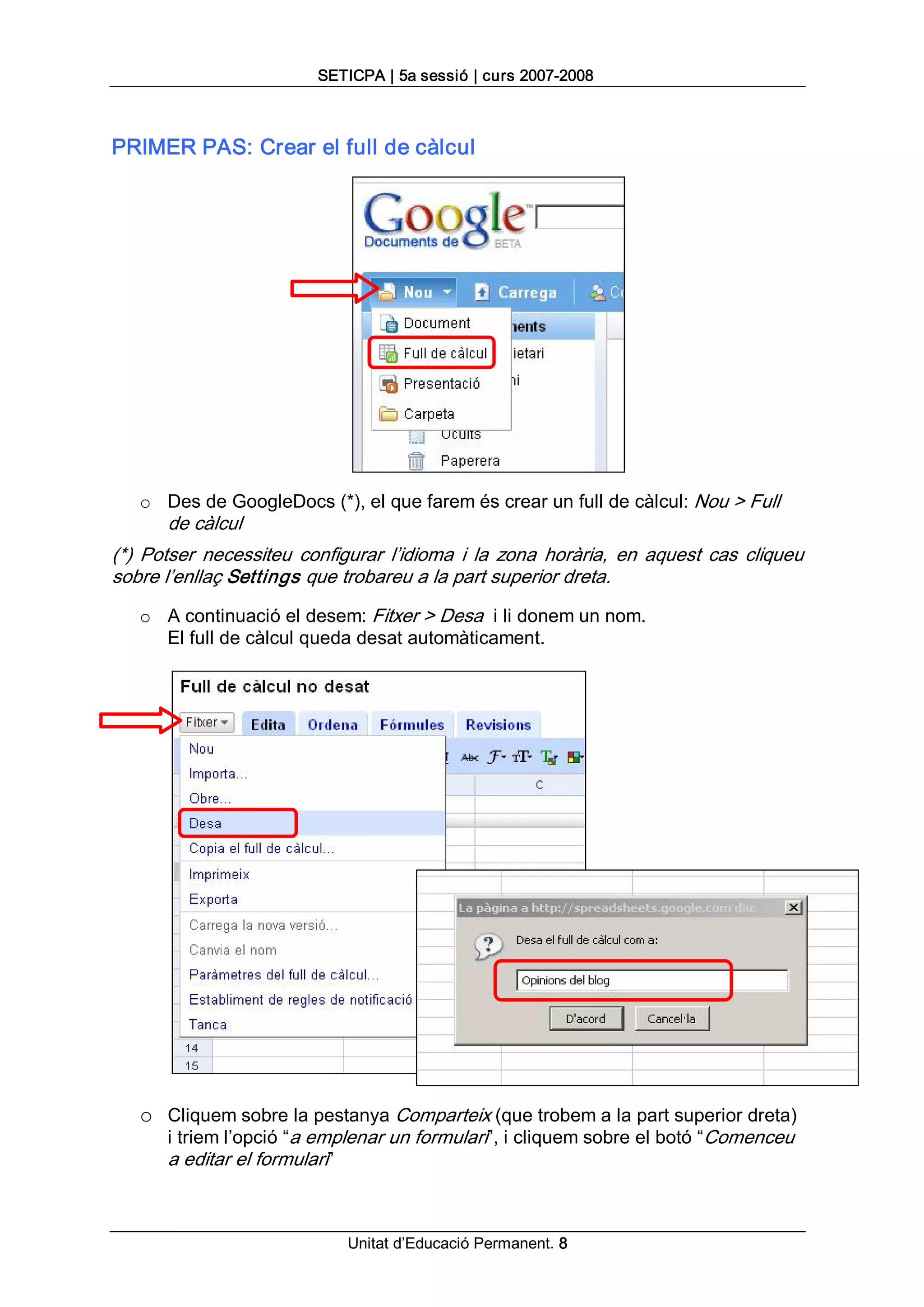 SETICPA | 5a sessió | curs 2007­2008 



PRIMER PAS: Crear el full de càlcul 




   o  Des de GoogleDocs (*), el que farem és crear un full de càlcul: Nou > Full 
       de càlcul 
(*)  Potser  necessiteu  configurar  l’idioma  i  la  zona  horària,  en  aquest  cas  cliqueu 
sobre l’enllaç Settings que trobareu a la part superior dreta. 
   o  A continuació el desem: Fitxer > Desa  i li donem un nom. 
      El full de càlcul queda desat automàticament. 




   o  Cliquem sobre la pestanya Comparteix (que trobem a la part superior dreta) 
       i triem l’opció “a emplenar un formulari”, i cliquem sobre el botó “Comenceu 
       a editar el formulari”



                                Unitat d’Educació Permanent. 8 
 