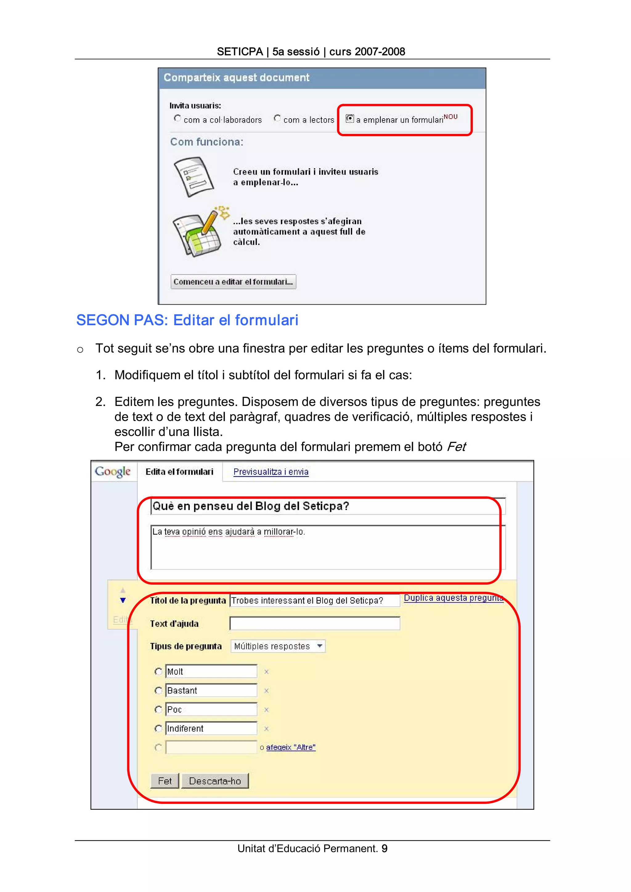 SETICPA | 5a sessió | curs 2007­2008 




SEGON PAS: Editar el formulari 
o  Tot seguit se’ns obre una finestra per editar les preguntes o ítems del formulari. 

   1.  Modifiquem el títol i subtítol del formulari si fa el cas: 

   2.  Editem les preguntes. Disposem de diversos tipus de preguntes: preguntes 
       de text o de text del paràgraf, quadres de verificació, múltiples respostes i 
       escollir d’una llista. 
       Per confirmar cada pregunta del formulari premem el botó Fet




                              Unitat d’Educació Permanent. 9 
 