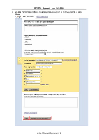 SETICPA | 5a sessió | curs 2007­2008 

o  Un cop hem introduït totes les preguntes, guardem el formulari amb el botó 
   Desa




                           Unitat d’Educació Permanent. 10 
 