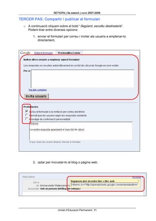 SETICPA | 5a sessió | curs 2007­2008 

TERCER PAS: Compartir i publicar el formulari 
  o  A continuació cliquem sobre el botó “Següent, escolliu destinataris”. 
     Podem triar entre diverses opcions: 

        1.  enviar el formulari per correu i invitar als usuaris a emplenar­lo 
            directament, 




        2.  optar per incrustar­lo al blog o pàgina web.




                          Unitat d’Educació Permanent. 11 
 