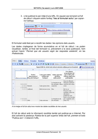 SETICPA | 5a sessió | curs 2007­2008 



            3.  o bé publicar­lo per mitjà d’una URL. En aquest cas tornarem al full 
                de càlcul i cliquem sobre l’enllaç “Ves al formulari actiu” per copiar­ 
                ne l’adreça. 




El formulari està llest per a recollir les dades i les opinions dels usuaris. 
Les  dades  s’aplegaran  de  forma  acumulativa  en  el  full  de  càlcul  i  es  poden 
visualitzar,  també,  al  final  del  formulari  si,  prèviament  a  la  seva  publicació,  hem 
activat  l’opció  “Permet  que  els  usuaris  vegin  les  respostes  existents”,  en  les 
Preferències. 




A la imatge el full de càlcul ens mostra les dades recollides de tres usuaris. 


El  full  de  càlcul  amb  la  informació  recollida  també  pot  publicar­se  a  Internet.  Per 
això activem la pestanya Publica de la part superior dreta del full, premem el botó 
“Publica ara” i n’obtenim l’URL.




                                   Unitat d’Educació Permanent. 12 
 
