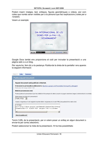 SETICPA | 5a sessió | curs 2007­2008 

Podem  inserir  imatges,  text,  enllaços,  figures  geomètriques  o  vídeos,  així  com 
notes que només seran visibles per a la persona que faci explicacions (notes per a 
l’orador). 
Veiem un exemple: 




Google  Docs  també  ens  proporciona  el  codi  per  incrustar  la  presentació  a  una 
pàgina web o a un blog. 
Per veure­ho, fem clic a la pestanya Publica de la dreta de la pantalla i ens apareix 
la següent informació: 




Tenim l’URL de la presentació, per si volem posar un enllaç en algun document o 
enviar­la per correu electrònic. 
Podem seleccionar la mida de la presentació. Hi ha tres possibilitats:


                             Unitat d’Educació Permanent. 15 
 
