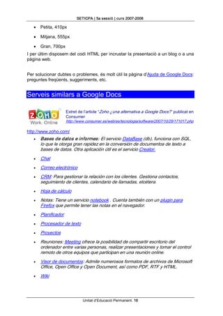 SETICPA | 5a sessió | curs 2007­2008 

   ·   Petita, 410px

   ·   Mitjana, 555px

   ·   Gran, 700px 
I per últim disposem del codi HTML per incrustar la presentació a un blog o a una 
pàgina web. 


Per solucionar dubtes o problemes, és molt útil la pàgina d’Ajuda de Google Docs: 
preguntes freqüents, suggeriments, etc. 


Serveis similars a Google Docs 

                      Extret de l’article “Zoho ¿una alternativa a Google Docs?” publicat en 
                      Consumer 
                      http://www.consumer.es/web/es/tecnologia/software/2007/10/29/171017.php 

http://www.zoho.com/
   ·   Bases de datos e informes: El servicio DataBase (db), funciona con SQL, 
       lo que le otorga gran rapidez en la conversión de documentos de texto a 
       bases de datos. Otra aplicación útil es el servicio Creator.
   ·   Chat
   ·   Correo electrónico
   ·   CRM: Para gestionar la relación con los clientes. Gestiona contactos, 
       seguimiento de clientes, calendario de llamadas, etcétera.
   ·   Hoja de cálculo
   ·   Notas: Tiene un servicio notebook . Cuenta también con un plugin para 
       Firefox que permite tener las notas en el navegador.
   ·   Planificador
   ·   Procesador de texto
   ·   Proyectos
   ·   Reuniones: Meeting ofrece la posibilidad de compartir escritorio del 
       ordenador entre varias personas, realizar presentaciones y tomar el control 
       remoto de otros equipos que participan en una reunión online.
   ·   Visor de documentos: Admite numerosos formatos de archivos de Microsoft 
       Office, Open Office y Open Document, así como PDF, RTF y HTML.
   ·   Wiki




                               Unitat d’Educació Permanent. 16
 