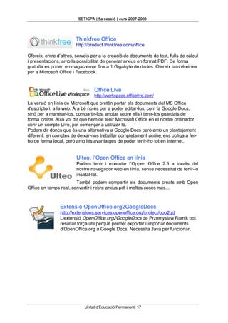 SETICPA | 5a sessió | curs 2007­2008 




                        Thinkfree Office 
                        http://product.thinkfree.com/office 

Ofereix, entre d’altres, serveis per a la creació de documents de text, fulls de càlcul 
i presentacions, amb la possibilitat de generar arxius en format PDF. De forma 
gratuïta es poden emmagatzemar fins a 1 Gigabyte de dades. Ofereix també eines 
per a Microsoft Office i Facebook. 


                                  Office Live 
                                  http://workspace.officelive.com/ 
La versió en línia de Microsoft que pretén portar els documents del MS Office 
d'escriptori, a la web. Ara bé no és per a poder editar­los, com fa Google Docs, 
sinó per a manejar­los, compartir­los, anotar sobre ells i tenir­los guardats de 
forma online. Això vol dir que hem de tenir Microsoft Office en el nostre ordinador, i 
obrir un compte Live, pot començar a utilitzar­lo. 
Podem dir doncs que és una alternativa a Google Docs però amb un plantejament 
diferent: en comptes de deixar­nos treballar completament online, ens obliga a fer­ 
ho de forma local, però amb les avantatges de poder tenir­ho tot en Internet. 


                         Ulteo, l’Open Office en línia 
                         Podem  tenir  i  executar  l’Oppen  Office  2.3  a  través  del 
                         nostre navegador web en línia, sense necessitat de tenir­lo 
                         insatal∙lat. 
                        També  podem  compartir  els  documents  creats  amb  Open 
Office en temps real, convertir i rebre arxius pdf i moltes coses més... 



                Extensió OpenOffice.org2GoogleDocs 
                http://extensions.services.openoffice.org/project/ooo2gd 
                L'extensió OpenOffice.org2GoogleDocs de Przemyslaw Rumik pot 
                resultar força útil perquè permet exportar i importar documents 
                d’OpenOffice.org a Google Docs. Necessita Java per funcionar.




                             Unitat d’Educació Permanent. 17 
 