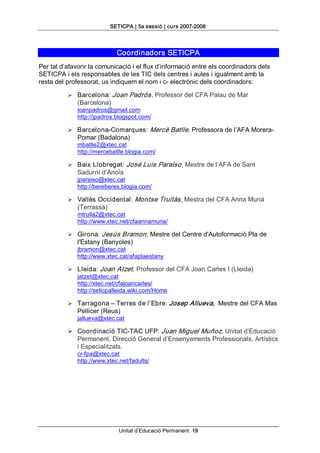 SETICPA | 5a sessió | curs 2007­2008 



                              Coordinadors SETICPA 
Per tal d’afavorir la comunicació i el flux d’informació entre els coordinadors dels 
SETICPA i els responsables de les TIC dels centres i aules i igualment amb la 
resta del professorat, us indiquem el nom i c­ electrònic dels coordinadors: 

          Ø  Barcelona: Joan Padrós , Professor del CFA Palau de Mar 
              (Barcelona) 
              ioanpadros@gmail.com 
              http://jpadros.blogspot.com/ 

          Ø  Barcelona­Comarques: Mercè Batlle, Professora de l’AFA Morera­ 
              Pomar (Badalona) 
              mbatlle2@xtec.cat 
              http://mercebatlle.blogia.com/ 

          Ø  Baix Llobregat: José Luis Paraíso , Mestre de l’AFA de Sant 
              Sadurní d’Anoia 
              jparaiso@xtec.cat 
              http://bereberes.blogia.com/ 

          Ø  Vallès Occidental: Montse Trullàs , Mestra del CFA Anna Murià 
              (Terrassa) 
              mtrulla2@xtec.cat 
              http://www.xtec.net/cfaannamuria/ 

          Ø  Girona: Jesús Bramon , Mestre del Centre d'Autoformació Pla de 
              l'Estany (Banyoles) 
              jbramon@xtec.cat 
              http://www.xtec.cat/afaplaestany 

          Ø  Lleida: Joan Atzet , Professor del CFA Joan Carles I (Lleida) 
             jatzet@xtec.cat 
             http://xtec.net/cfajoancarles/ 
             http://seticpalleida.wiki.com/Home 

          Ø  Tarragona – Terres de l’Ebre: Josep Allueva,  Mestre del CFA Mas 
              Pellicer (Reus) 
              jallueva@xtec.cat 

          Ø  Coordinació TIC­TAC UFP: Juan Miguel Muñoz, Unitat d’Educació 
             Permanent. Direcció General d’Ensenyaments Professionals, Artístics 
             i Especialitzats. 
              cr­fpa@xtec.cat 
              http://www.xtec.net/fadults/




                               Unitat d’Educació Permanent. 19 
 