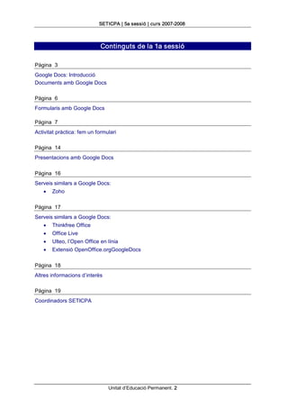 SETICPA | 5a sessió | curs 2007­2008 



                             Continguts de la 1a sessió 

Pàgina  3 
Google Docs: Introducció 
Documents amb Google Docs 

Pàgina  6 
Formularis amb Google Docs 

Pàgina  7 
Activitat pràctica: fem un formulari 

Pàgina  14 
Presentacions amb Google Docs 

Pàgina  16 
Serveis similars a Google Docs:
   ·   Zoho 

Pàgina  17 
Serveis similars a Google Docs:
   ·   Thinkfree Office
   ·   Office Live
   ·   Ulteo, l’Open Office en línia
   ·   Extensió OpenOffice.orgGoogleDocs 

Pàgina  18 
Altres informacions d’interès 

Pàgina  19 
Coordinadors SETICPA




                                 Unitat d’Educació Permanent. 2 
 