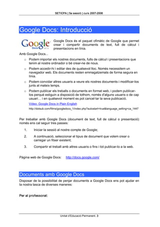 SETICPA | 5a sessió | curs 2007­2008 




Google Docs: Introducció 
                            Google  Docs  és  el  paquet  ofimàtic  de  Google  que  permet 
                            crear  i  compartir  documents  de  text,  full  de  càlcul  i 
                            presentacions en línia. 
Amb Google Docs... 
   o  Podem importar els nostres documents, fulls de càlcul i presentacions que 
      tenim al nostre ordinador o bé crear­ne de nous. 
   o  Podem accedir­hi i editar des de qualsevol lloc. Només necessitem un 
      navegador web. Els documents resten emmagatzemats de forma segura en 
      línia. 
   o  Podem convidar altres usuaris a veure els nostres documents i modificar­los 
      junts al mateix temps. 
   o  Podem publicar els treballs o documents en format web, i podem publicar­ 
      los perquè estiguin a disposició de tothom, només d'alguns usuaris o de cap 
      usuari… i en qualsevol moment es pot cancel∙lar la seva publicació. 
         Vídeo: Google Docs in Plain English 
         http://dotsub.com/films/googledocs_1/index.php?autostart=true&language_setting=ca_1447 


Per  treballar  amb  Google  Docs  (document  de  text,  full  de  càlcul  o  presentació) 
només ens cal seguir tres passes: 

   1.       Iniciar la sessió al nostre compte de Google; 

   2.       A continuació, seleccionar el tipus de document que volem crear o 
            carregar un fitxer existent; 

   3.       Compartir el treball amb altres usuaris o fins i tot publicar­lo a la web. 


Pàgina web de Google Docs:            http://docs.google.com/ 




Documents amb Google Docs 
Disposar de la possibilitat de penjar documents a Google Docs ens pot ajudar en 
la nostra tasca de diverses maneres: 


Per al professorat:




                                 Unitat d’Educació Permanent. 3 
 