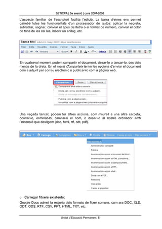 SETICPA | 5a sessió | curs 2007­2008 

L’aspecte  familiar  de  l’escriptori  facilita  l’edició.  La  barra  d’eines  ens  permet 
gairebé  totes  les  funcionalitats  d’un  processador  de  textos:  aplicar  la  negreta, 
subratllar, sagnar, canviar el tipus de lletra o el format de número, canviar el color 
de fons de les cel∙les, inserir un enllaç, etc. 




En qualsevol moment podem compartir el document, desar­lo o tancar­lo, des dels 
menús de la dreta. En el menú Comparteix tenim les opcions d’enviar el document 
com a adjunt per correu electrònic o publicar­lo com a pàgina web. 




Una  vegada  tancat,  podem  fer  altres  accions,  com  moure’l  a  una  altra  carpeta, 
ocultar­lo,  eliminar­lo,  canviar­li  el  nom,  o  desar­lo  al  nostre  ordinador  amb 
l’extensió que desitgem (doc, html, rtf, odt, pdf). 




o  Carregar fitxers existents: 
Google Docs admet la majoria dels formats de fitxer comuns, com ara DOC, XLS, 
ODT, ODS, RTF, CSV, PPT, HTML, TXT, etc.


                               Unitat d’Educació Permanent. 5 
 