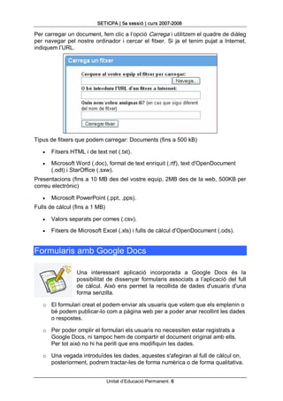 SETICPA | 5a sessió | curs 2007­2008 

Per carregar un document, fem clic a l’opció Carrega i utilitzem el quadre de diàleg 
per  navegar  pel  nostre  ordinador  i  cercar  el  fitxer.  Si  ja  el  tenim  pujat  a  Internet, 
indiquem l’URL. 




Tipus de fitxers que podem carregar: Documents (fins a 500 kB)

    ·   Fitxers HTML i de text net (.txt).

    ·   Microsoft Word (.doc), format de text enriquit (.rtf), text d'OpenDocument 
        (.odt) i StarOffice (.sxw). 
Presentacions (fins a 10 MB des del vostre equip, 2MB des de la web, 500KB per 
correu electrònic)

    ·   Microsoft PowerPoint (.ppt, .pps). 
Fulls de càlcul (fins a 1 MB)

    ·   Valors separats per comes (.csv).

    ·   Fitxers de Microsoft Excel (.xls) i fulls de càlcul d'OpenDocument (.ods). 


Formularis amb Google Docs 

                    Una  interessant  aplicació  incorporada  a  Google  Docs  és  la 
                    possibilitat  de  dissenyar  formularis  associats  a  l’aplicació  del  full 
                    de  càlcul.  Això  ens  permet  la  recollida  de  dades  d'usuaris  d'una 
                    forma senzilla. 

    o  El formulari creat el podem enviar als usuaris que volem que els emplenin o 
       bé podem publicar­lo com a pàgina web per a poder anar recollint les dades 
       o respostes. 

    o  Per poder omplir el formulari els usuaris no necessiten estar registrats a 
       Google Docs, ni tampoc hem de compartir el document original amb ells. 
       Per tot això no hi ha perill que ens modifiquin les dades. 

    o  Una vegada introduïdes les dades, aquestes s'afegiran al full de càlcul on, 
       posteriorment, podrem tractar­les de forma numèrica o de forma qualitativa.


                                  Unitat d’Educació Permanent. 6 
 