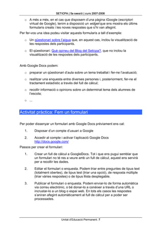 SETICPA | 5a sessió | curs 2007­2008 

   o  A més a més, en el cas que disposem d’una pàgina iGoogle (escriptori 
      virtual de Google), tenim a disposició un widget que ens mostra els últims 
      formularis creats i les noves respostes que s’hi van afegint. 
Per fer­vos una idea podeu visitar aquests formularis a tall d’exemple: 

   o  Un qüestionari sobre l’aigua que, en aquest cas, inclou la visualització de 
      les respostes dels participants. 

   o  El qüestionari: Què opineu del Blog del Seticpa?, que no inclou la 
      visualització de les respostes dels participants. 


Amb Google Docs podem: 

   o  preparar un qüestionari d’aula sobre un tema treballat i fer­ne l’avaluació; 

   o  realitzar una enquesta entre diverses persones i, posteriorment, fer­ne el 
      tractament estadístic a través del full de càlcul; 

   o  recollir informació o opinions sobre un determinat tema dels alumnes de 
      l’escola; 

   o  ... 


Activitat pràctica: Fem un formulari 

Per poder dissenyar un formulari amb Google Docs prèviament ens cal: 

   1.        Disposar d’un compte d’usuari a Google 

   2.        Accedir al compte i activar l’aplicació Google Docs 
             http://docs.google.com/ 
Passos per crear el formulari: 

   1.        Crear un full de càlcul a GoogleDocs. Tot i que ens pugui semblar que 
             un formulari no té res a veure amb un full de càlcul, aquest ens servirà 
             per a recollir les dades. 

   2.        Editar el formulari o enquesta. Podem triar entre preguntes de tipus text 
             (totalment obertes), de tipus test (triar una opció), de resposta múltiple 
             (triar vàries respostes) o de tipus llista desplegable. 

   3.        Publicar el formulari o enquesta. Podem enviar­lo de forma automàtica 
             via correu electrònic, o bé donar­lo a conèixer a través d’una URL o 
             incrustar­lo a un blog o espai web. En tots els casos les respostes 
             s’aniran afegint automàticament al full de càlcul per a poder ser 
             processades.




                               Unitat d’Educació Permanent. 7 
 