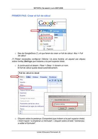 SETICPA | 5a sessió | curs 2007­2008 



PRIMER PAS: Crear el full de càlcul 




   o  Des de GoogleDocs (*), el que farem és crear un full de càlcul: Nou > Full 
       de càlcul 
(*)  Potser  necessiteu  configurar  l’idioma  i  la  zona  horària,  en  aquest  cas  cliqueu 
sobre l’enllaç Settings que trobareu a la part superior dreta. 
   o  A continuació el desem: Fitxer > Desa  i li donem un nom. 
      El full de càlcul queda desat automàticament. 




   o  Cliquem sobre la pestanya Comparteix (que trobem a la part superior dreta) 
       i triem l’opció “a emplenar un formulari”, i cliquem sobre el botó “Comenceu 
       a editar el formulari”



                                Unitat d’Educació Permanent. 8 
 