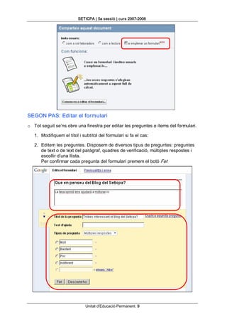 SETICPA | 5a sessió | curs 2007­2008 




SEGON PAS: Editar el formulari 
o  Tot seguit se’ns obre una finestra per editar les preguntes o ítems del formulari. 

   1.  Modifiquem el títol i subtítol del formulari si fa el cas: 

   2.  Editem les preguntes. Disposem de diversos tipus de preguntes: preguntes 
       de text o de text del paràgraf, quadres de verificació, múltiples respostes i 
       escollir d’una llista. 
       Per confirmar cada pregunta del formulari premem el botó Fet




                              Unitat d’Educació Permanent. 9 
 