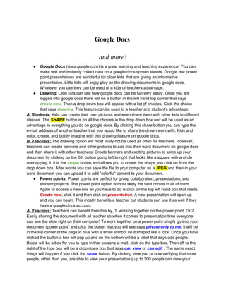 Google Docs

                                         and more!
   ●     Google Docs (docs.google.com) is a great learning and teaching experience! You can
         make test and instantly collect data on a google docs spread sheets. Google doc power
         point presentations are wonderful for older kids that are giving an informative
         presentation. Little kids will enjoy play on the drawing documents in google docs.
         Whatever you use they can be used at a kids or teachers advantage.
     ● Drawing: Little kids can see how google docs can be fun very easily. Once you are
         logged into google docs there will be a button in the left hand top corner that says
         create new. Then a drop down box will appear with a list of choices. Click the choice
         that says drawing. This feature can be used to a teacher and student’s advantage.
A. Students: Kids can create their own pictures and even share them with other kids in different
classes. The SHARE button is on all the choices in the drop down box and will be used as an
advantage to everything you do on google docs. By clicking this share button you can type the
e-mail address of another teacher that you would like to share the drawn work with. Kids and
color, create, and boldly imagine with this drawing feature on google docs.
B. Teachers: The drawing option will most likely not be used as often for teachers. However,
teachers can create banners and other pictures to add into their word document on google docs
and then share it with other teachers! Create banners and exciting pictures to spice up your
document by clicking on the 6th button going left to right that looks like a square with a circle
overlapping it. It is the shape button and allows you to create the shape you click on from the
drop down box. After words you can save the file to your computer as a JPEG and then in your
word document you can upload it to add “colorful” content to your document.
     ● Power points: Power points are perfect for group collaboration, presentations, and
         student projects. The power point option is most likely the best choice in all of them.
         Again to access a new one all you have to do is click on the top left hand box that reads,
         Create new, click it and then click on presentation. A new presentation will open up
         and you can begin. This mostly benefits a teacher but students can use it as well if they
         have a google docs account.
A. Teachers: Teachers can benefit from this by, 1. working together on the power point. Or 2.
Easily sharing the document with all teacher so when it comes to presentation time everyone
can see the slide right on their computer! To work together on a power point simply go into your
document (power point) and click the button that you will see says private only to me. It will be
in the top center of the page in blue with a small symbol on it shaped like a lock. Once you have
clicked the button a box will pop up and on the bottom will be a label that says add people.
Below will be a box for you to type in that persons e-mail, click on the type box. Then off to the
right of the type box will be a drop down box that says can view or can edit . The same exact
things will happen if you click the share button. By clicking view you or now verifying that more
people, other than you, are able to view your presentation ( up to 200 people can view your
 