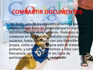 COMPARTIR DOCUMENTOS  Sin duda, uno de los mayores atractivos que nos ofrece Google Docs es poder compartir nuestros documentos con otros usuarios. Podemos desde colaborar en su creación y edición con otros usuarios, hasta publicarlo con una dirección propia, como si de una página web se tratase. Lo primero, y como nos referiremos a ellos con frecuencia, vamos a definir los tipos de participantes a la hora de compartir: 