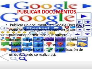 PUBLICAR DOCUMENTOS  Publicar un documento en Google Docs es, como se dice: colgarlo en Internet. Al publicarlo, permitimos que nuestro documento pueda ser visto por cualquier usuario que conozca su dirección, como si de una página web se tratase. La publicación de un documento se realiza así: 