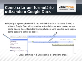 Como criar um formulário  utlizando o Google Docs Sempre que alguém preencher o seu formulário e clicar no botão enviar, o sistema Google Docs irá encaminhar estes dados para um banco, na sua conta Google Docs. Os dados ficarão salvos em uma planilha. Veja abaixo como acessar o banco de dados: 1 2 1. Clique em Inicio > 2. Clique sobre o Formulário criado. 