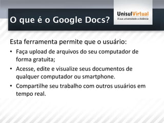 O que é o Google Docs? Esta ferramenta permite que o usuário: Faça upload de arquivos do seu computador de forma gratuita;  Acesse, edite e visualize seus documentos de qualquer computador ou smartphone.  Compartilhe seu trabalho com outros usuários em tempo real.  