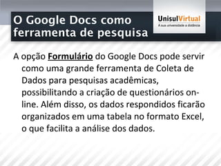 O Google Docs como  ferramenta de pesquisa  A opção  Formulário  do Google Docs pode servir como uma grande ferramenta de Coleta de Dados para pesquisas acadêmicas, possibilitando a criação de questionários on-line. Além disso, os dados respondidos ficarão organizados em uma tabela no formato Excel, o que facilita a análise dos dados.  