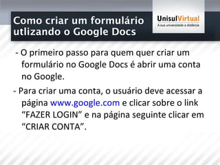 Como criar um formulário  utlizando o Google Docs - O primeiro passo para quem quer criar um formulário no Google Docs é abrir uma conta no Google.  - Para criar uma conta, o usuário deve acessar a página  www.google.com  e clicar sobre o link “FAZER LOGIN” e na página seguinte clicar em “CRIAR CONTA”.  