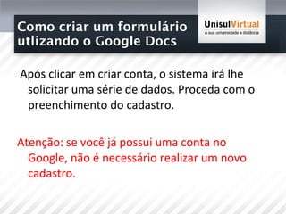 Como criar um formulário  utlizando o Google Docs Após clicar em criar conta, o sistema irá lhe solicitar uma série de dados. Proceda com o preenchimento do cadastro.  Atenção: se você já possui uma conta no Google, não é necessário realizar um novo cadastro.  