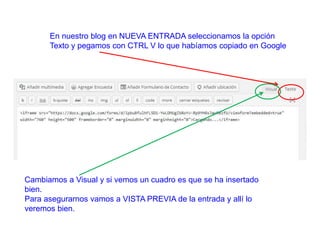 En nuestro blog en NUEVA ENTRADA seleccionamos la opción
Texto y pegamos con CTRL V lo que habíamos copiado en Google
Cambiamos a Visual y si vemos un cuadro es que se ha insertado
bien.
Para asegurarnos vamos a VISTA PREVIA de la entrada y allí lo
veremos bien.
 