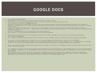 GOOGLE DOCS
   1.1. ¿Qué es Google Docs?
   Google Docs es una sencilla pero potente suite ofimática, todo en línea.
   Nos permite crear nuevos documentos, editar los que ya teníamos o compartirlos en la red.
   Las principales ventajas de Google Docs son:
   Nuestros documentos se almacenan en línea: esto nos permite acceder a ellos desde cualquier ordenador con conexión a
    internet, y compartirlos con quienes nosotros queramos, permitiendo su edición o llegar a publicarlos para que todo el mundo
    pueda verlos.
   La gran cantidad de formatos que soporta: con el procesador de texto podremos editar nuestros documentos de Word,
    Openoffice, documentos de texto... y guardarlos con el mismo formato u otros distintos. Y lo mismo sucede con presentaciones
    y hojas de cálculo.
   Su precio: Google Docs es una herramienta totalmente gratuita.
   Más adelante te explicaremos detalladamente los distintos formatos.

   Google Docs también tiene una versión para móviles, por lo que si accedes a través de uno, el interfaz será distinto.
   1.2. Iniciar el programa
   Si no conoces funciones básicas tales como manejar el ratón, teclado, manejar ventanas, etc. aquí puedes aprenderlas.

   Para poder utilizar Google Docs debemos tener una cuenta Google (por ejemplo una cuenta de correo GMail).
   Si alguna vez te has registrado en algún servicio de Google (Reader, Sites, youTube, Blogger, etc...) ya tendrás una, y puedes
    usarla. Si no tienes una, puedes obtener una totalmente gratuita siguiendo los pasos que aquí te explicamos.

   Al ser una aplicación Web, Google Docs necesita ser utilizado a través de un navegador. Así que el primer paso será abrir una
    nueva ventana el nuestro.

   Las imágenes que aquí mostramos pertenecen principalmente al Internet Explorer 7, pero Google Docs funciona perfectamente
    con cualquier navegador. Otros navegadores, como Firefox o Chrome, incorporan alguna funcionalidad extra a la hora de editar
    documentos.
   Sólo mostraremos el contenido de la ventana del navegador, para evitar confusiones a usuarios de otros navegadores.
    Recuerda que los botones y menús del navegador no tienen funciones específicas en Google Docs, aunque sí que podemos
    aprovechar las opciones del menú edición tal como haríamos en cualquier página web.
 